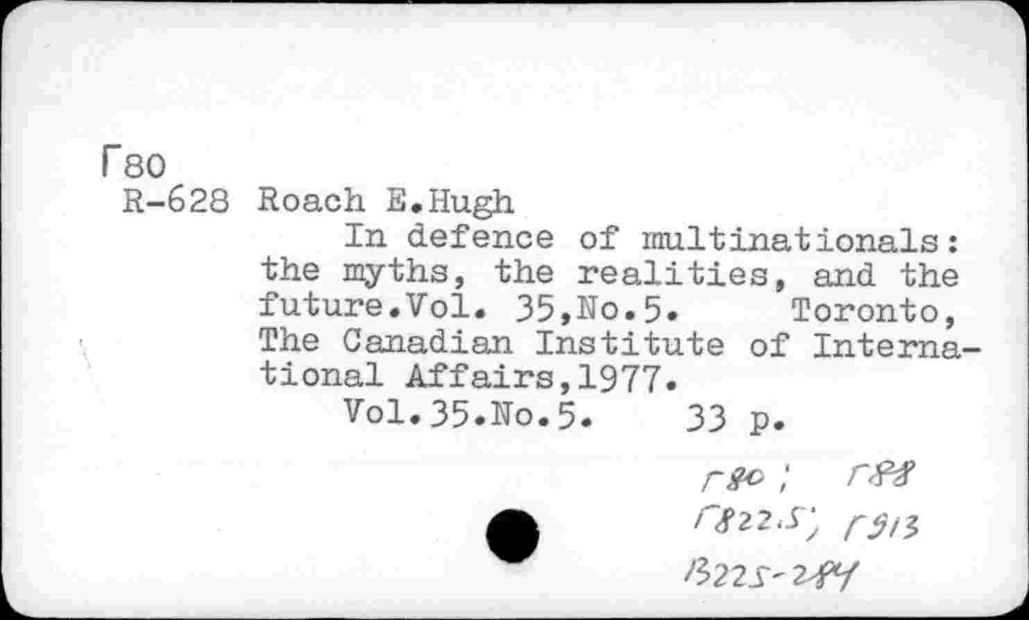 ﻿r 80
R-628 Roach E.Hugh
In defence of multinationals: the myths, the realities, and the future.Vol. 35,No.5» Toronto, The Canadian Institute of International Affairs,1977.
Vol. 35.No.5.	33 p.
mu
&22S' 2^-f